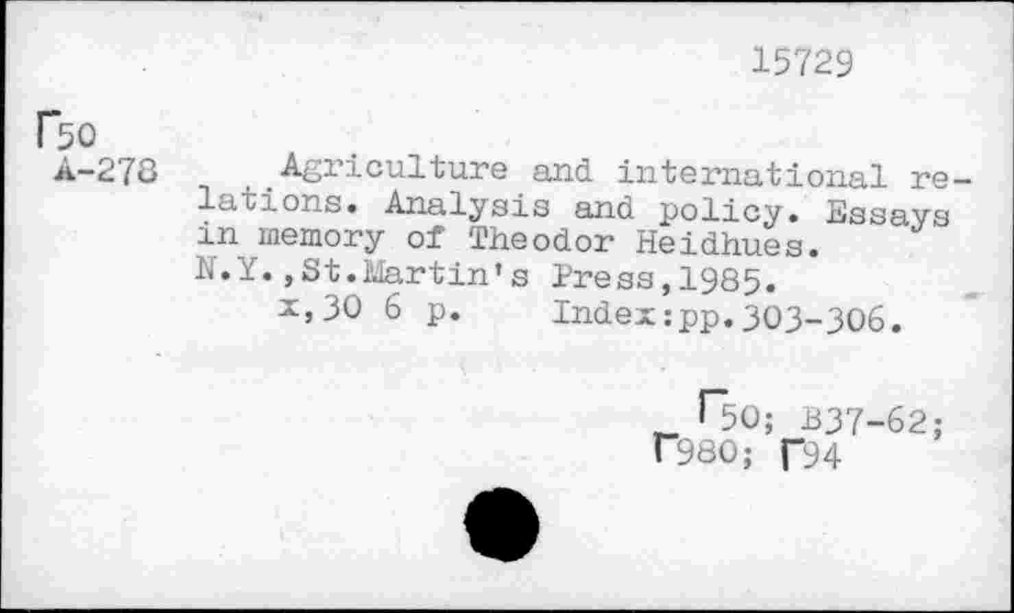 ﻿15729
Bo
A-27Û
Agriculture and international re lations. Analysis and policy. Essays in_ memory of Theodor Heidhues. N.Y.,St.Martin’s Press,1985.
x,30 6 p. Index:pp.303-306.
Bo; B37-62;
f980; f94